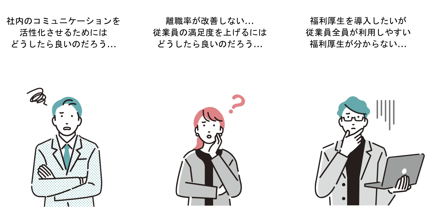 社内のコミュニケーションを活性化させるためにはどうしたら良いのだろう...
離職率が改善しない...
従業員の満足度を上げるには
どうしたら良いのだろう...
福利厚生を導入したいが
従業員全員が利用しやすい
福利厚生が分からない...