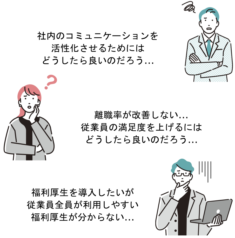 社内のコミュニケーションを活性化させるためにはどうしたら良いのだろう...
離職率が改善しない...
従業員の満足度を上げるには
どうしたら良いのだろう...
福利厚生を導入したいが
従業員全員が利用しやすい
福利厚生が分からない...